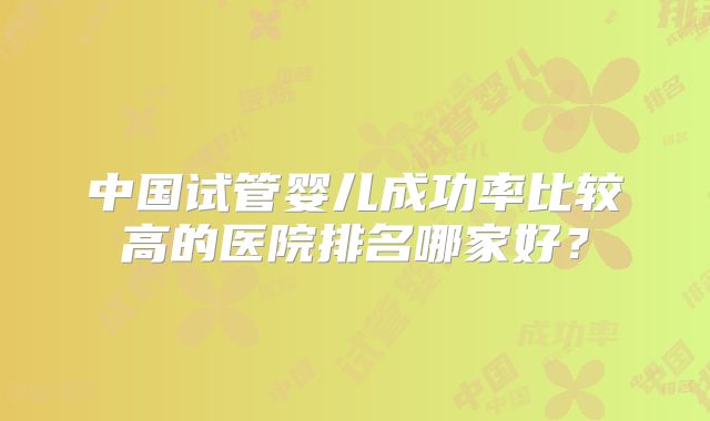 中国试管婴儿成功率比较高的医院排名哪家好？
