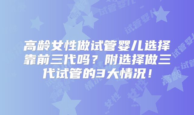 高龄女性做试管婴儿选择靠前三代吗？附选择做三代试管的3大情况！