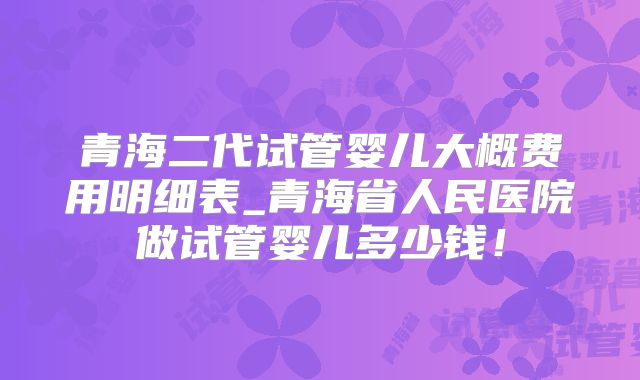 青海二代试管婴儿大概费用明细表_青海省人民医院做试管婴儿多少钱！
