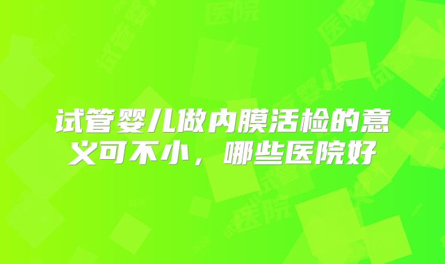 试管婴儿做内膜活检的意义可不小，哪些医院好