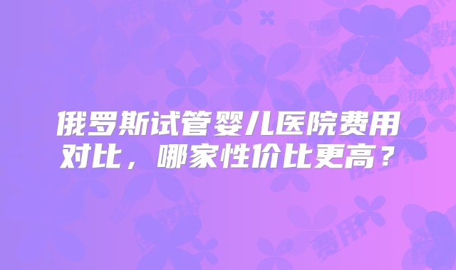 俄罗斯试管婴儿医院费用对比，哪家性价比更高？