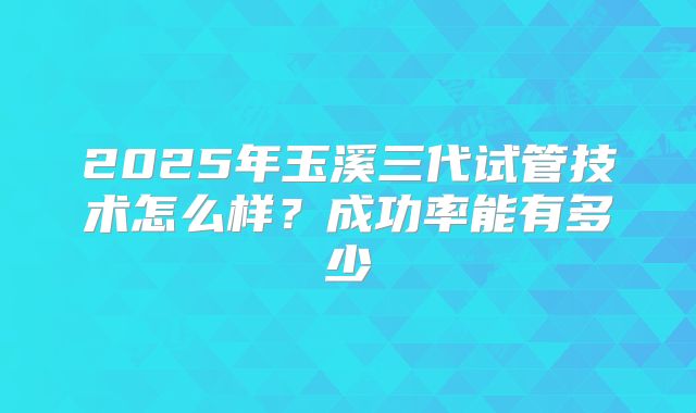 2025年玉溪三代试管技术怎么样？成功率能有多少