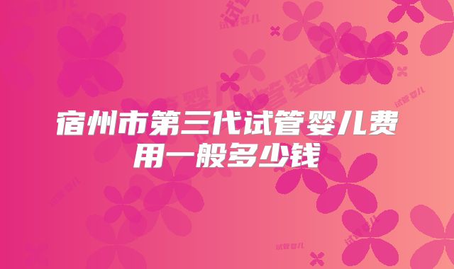 宿州市第三代试管婴儿费用一般多少钱