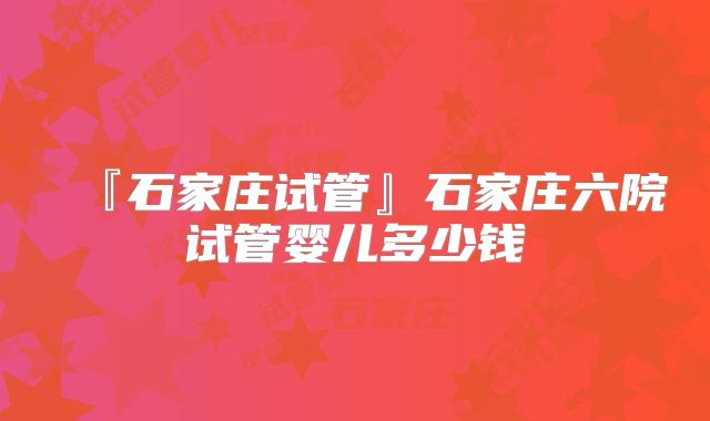 『石家庄试管』石家庄六院试管婴儿多少钱