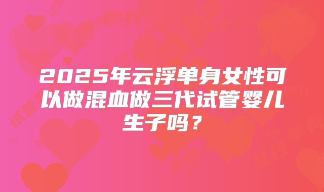 2025年云浮单身女性可以做混血做三代试管婴儿生子吗?