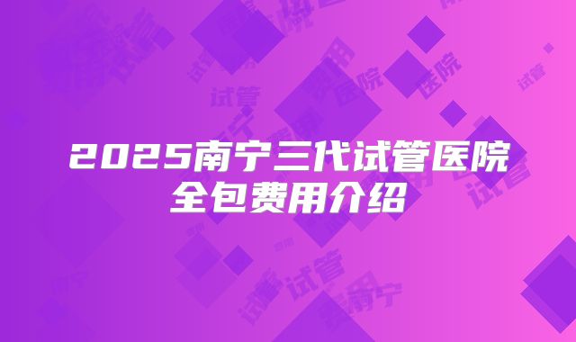 2025南宁三代试管医院全包费用介绍
