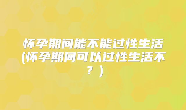 怀孕期间能不能过性生活(怀孕期间可以过性生活不?)
