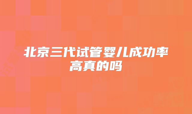 北京三代试管婴儿成功率高真的吗