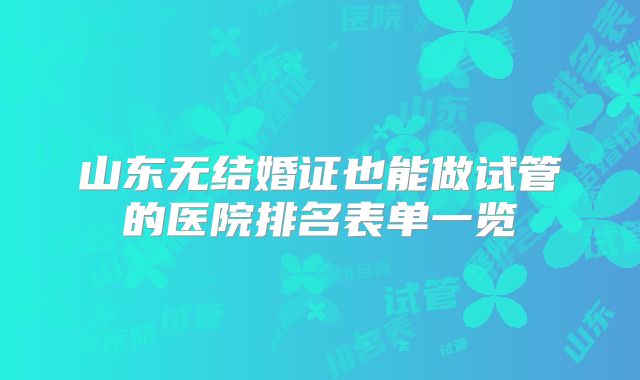 山东无结婚证也能做试管的医院排名表单一览