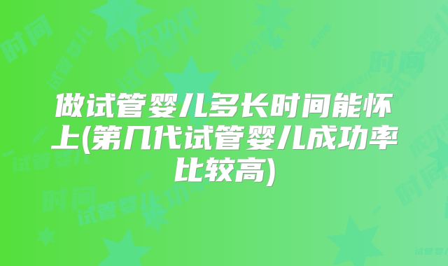 做试管婴儿多长时间能怀上(第几代试管婴儿成功率比较高)