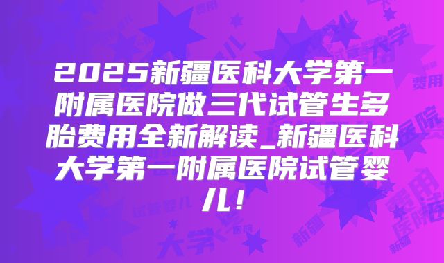 2025新疆医科大学第一附属医院做三代试管生多胎费用全新解读_新疆医科大学第一附属医院试管婴儿!