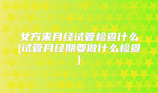 女方来月经试管检查什么(试管月经期要做什么检查)