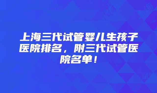 上海三代试管婴儿生孩子医院排名，附三代试管医院名单！