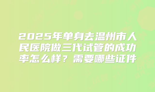 2025年单身去温州市人民医院做三代试管的成功率怎么样？需要哪些证件