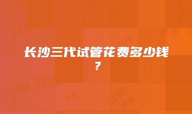 长沙三代试管花费多少钱?