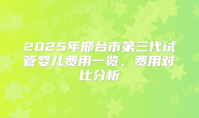 2025年邢台市第三代试管婴儿费用一览,费用对比分析