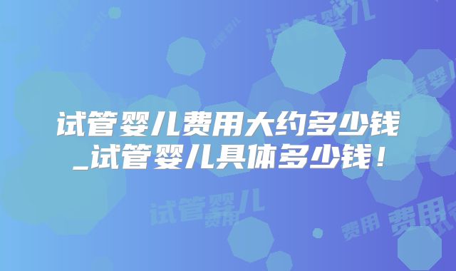 试管婴儿费用大约多少钱_试管婴儿具体多少钱！