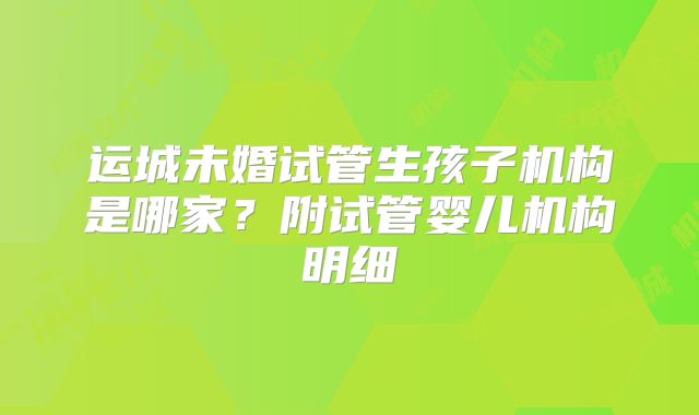 运城未婚试管生孩子机构是哪家？附试管婴儿机构明细