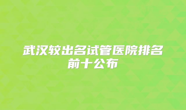 武汉较出名试管医院排名前十公布
