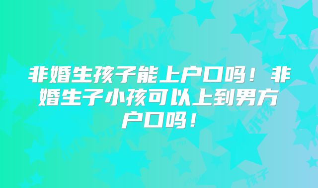 非婚生孩子能上户口吗!非婚生子小孩可以上到男方户口吗!