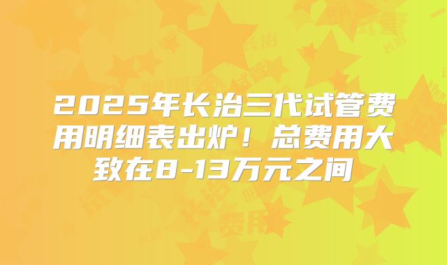 2025年长治三代试管费用明细表出炉！总费用大致在8-13万元之间