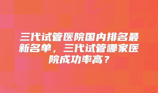 三代试管医院国内排名最新名单，三代试管哪家医院成功率高？