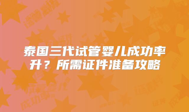泰国三代试管婴儿成功率升？所需证件准备攻略
