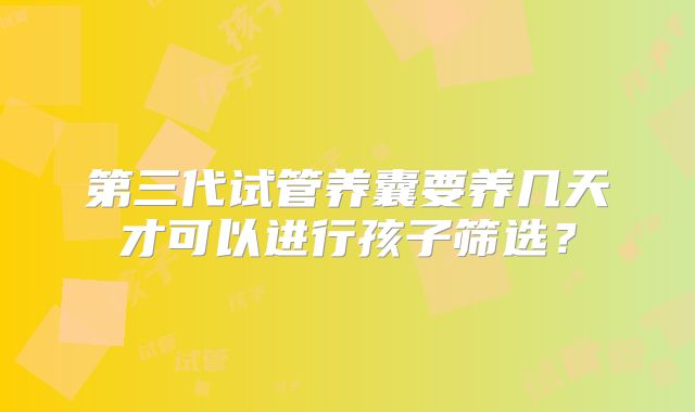 第三代试管养囊要养几天才可以进行孩子筛选?