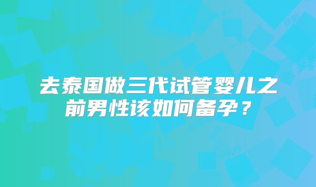 去泰国做三代试管婴儿之前男性该如何备孕？