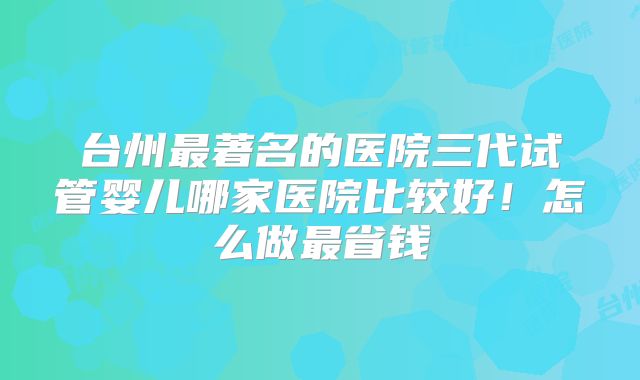 台州最著名的医院三代试管婴儿哪家医院比较好！怎么做最省钱
