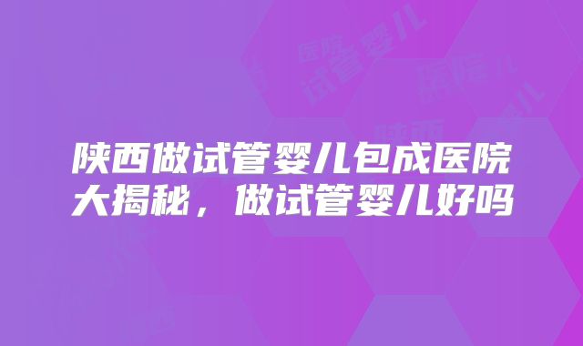 陕西做试管婴儿包成医院大揭秘，做试管婴儿好吗