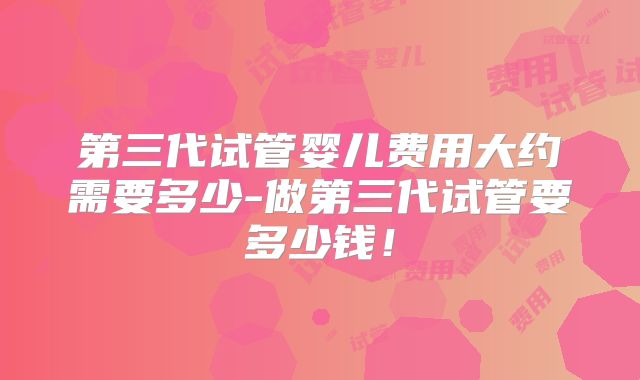 第三代试管婴儿费用大约需要多少-做第三代试管要多少钱!