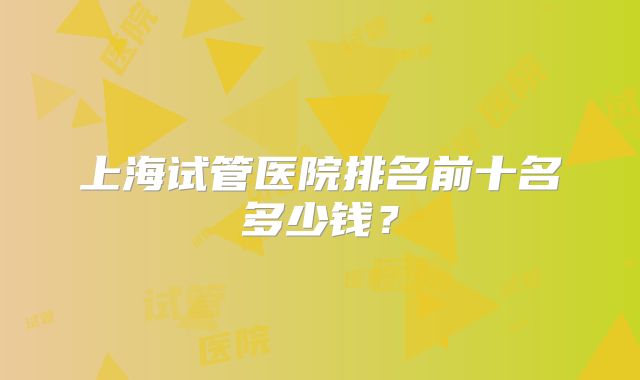 上海试管医院排名前十名多少钱?