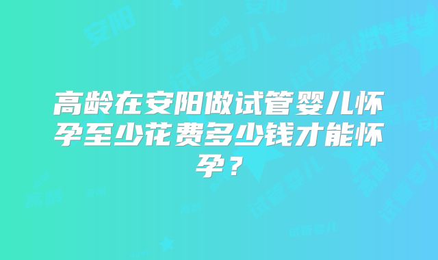 高龄在安阳做试管婴儿怀孕至少花费多少钱才能怀孕?