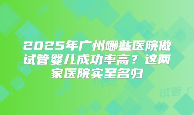 2025年广州哪些医院做试管婴儿成功率高?这两家医院实至名归