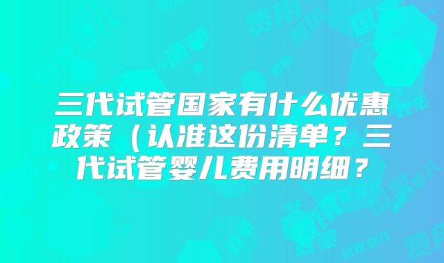 三代试管国家有什么优惠政策(认准这份清单?三代试管婴儿费用明细?