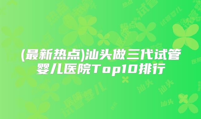 (最新热点)汕头做三代试管婴儿医院Top10排行