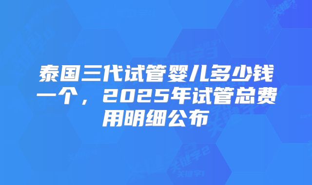 泰国三代试管婴儿多少钱一个，2025年试管总费用明细公布