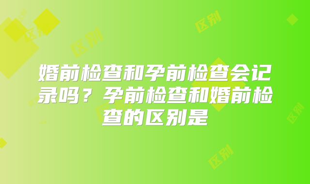 婚前检查和孕前检查会记录吗?孕前检查和婚前检查的区别是
