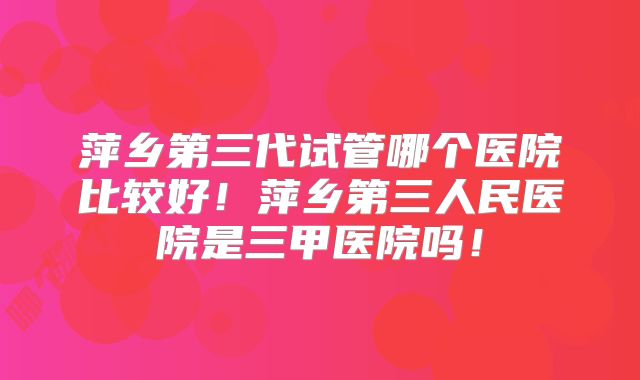 萍乡第三代试管哪个医院比较好!萍乡第三人民医院是三甲医院吗!