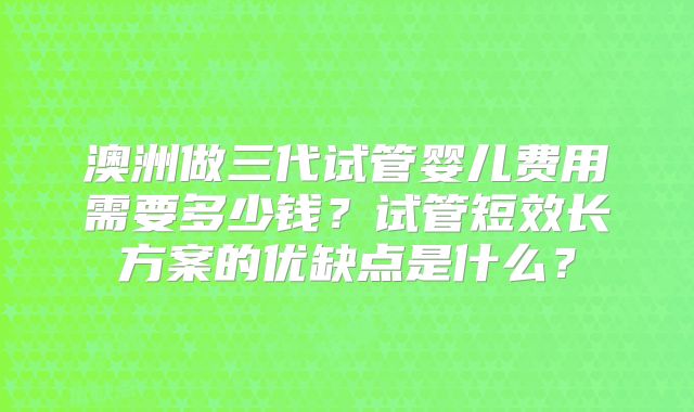 澳洲做三代试管婴儿费用需要多少钱?试管短效长方案的优缺点是什么?
