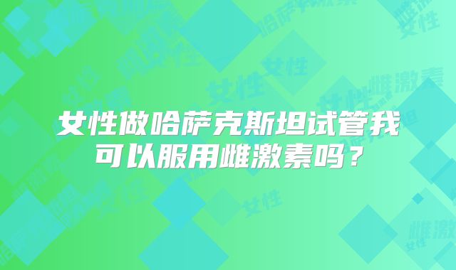 女性做哈萨克斯坦试管我可以服用雌激素吗？