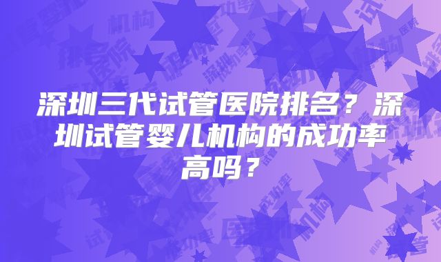 深圳三代试管医院排名?深圳试管婴儿机构的成功率高吗?