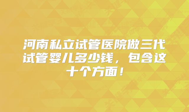 河南私立试管医院做三代试管婴儿多少钱，包含这十个方面！