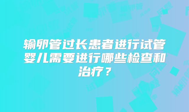 输卵管过长患者进行试管婴儿需要进行哪些检查和治疗？