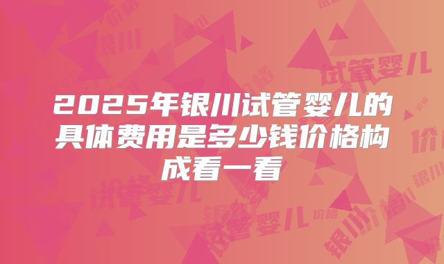 2025年银川试管婴儿的具体费用是多少钱价格构成看一看
