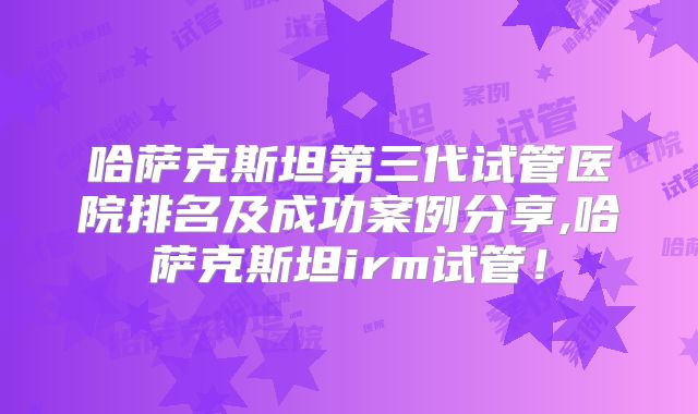 哈萨克斯坦第三代试管医院排名及成功案例分享,哈萨克斯坦irm试管！