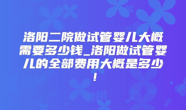 洛阳二院做试管婴儿大概需要多少钱_洛阳做试管婴儿的全部费用大概是多少！