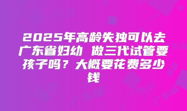2025年高龄失独可以去广东省妇幼 做三代试管要孩子吗?大概要花费多少钱