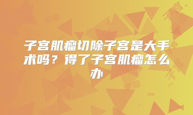 子宫肌瘤切除子宫是大手术吗？得了子宫肌瘤怎么办